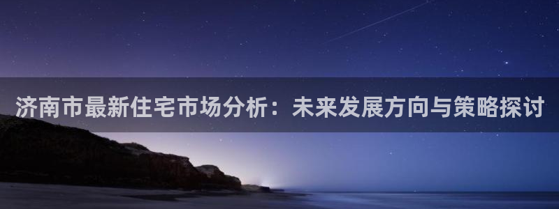 新宝5代理注册：济南市最新住宅市场分析：未来发展方向与策略探