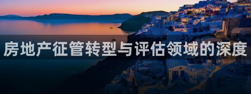 新宝5网：房地产征管转型与评估领域的深度