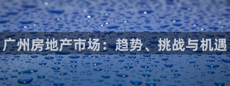 新宝5上来77542：广州房地产市场：趋势、挑战与机遇